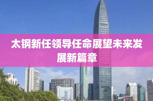 太钢新任领导任命展望未来发展新篇章