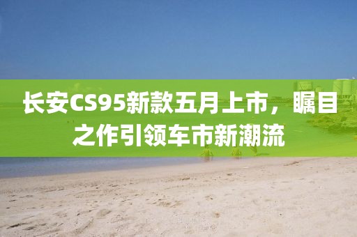 长安CS95新款五月上市，瞩目之作引领车市新潮流