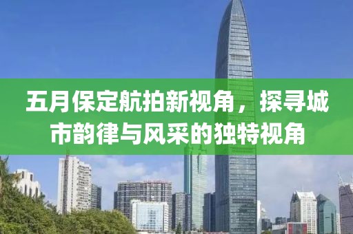 五月保定航拍新视角，探寻城市韵律与风采的独特视角