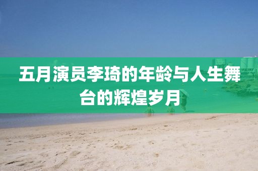 五月演员李琦的年龄与人生舞台的辉煌岁月