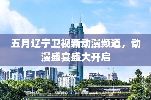 五月辽宁卫视新动漫频道，动漫盛宴盛大开启