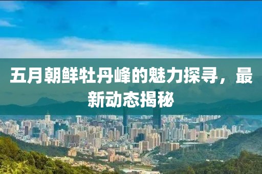 五月朝鲜牡丹峰的魅力探寻，最新动态揭秘