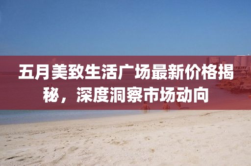 五月美致生活广场最新价格揭秘，深度洞察市场动向