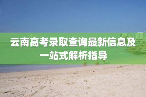 云南高考录取查询最新信息及一站式解析指导