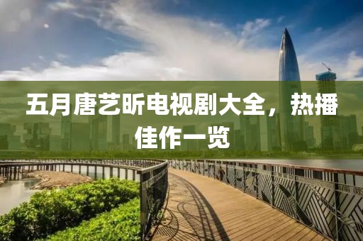 五月唐艺昕电视剧大全，热播佳作一览