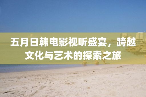 五月日韩电影视听盛宴，跨越文化与艺术的探索之旅