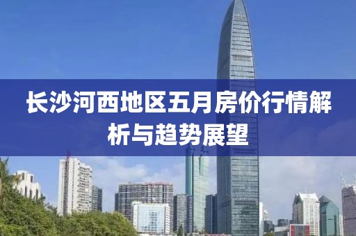 长沙河西地区五月房价行情解析与趋势展望