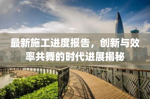 最新施工进度报告，创新与效率共舞的时代进展揭秘