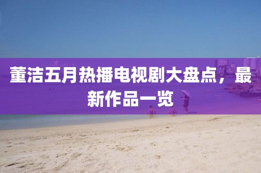 董洁五月热播电视剧大盘点，最新作品一览
