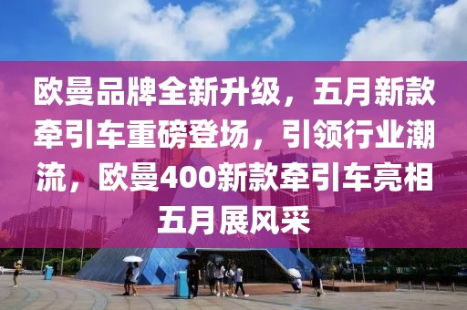 欧曼品牌全新升级，五月新款牵引车重磅登场，引领行业潮流，欧曼400新款牵引车亮相五月展风采
