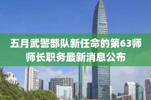 五月武警部队新任命的第63师师长职务最新消息公布
