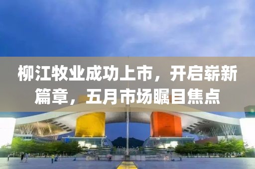 柳江牧业成功上市，开启崭新篇章，五月市场瞩目焦点