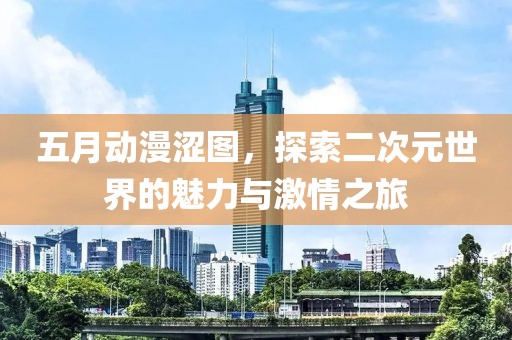 五月动漫涩图，探索二次元世界的魅力与激情之旅
