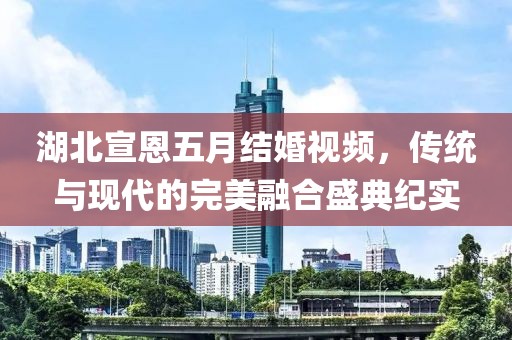 湖北宣恩五月结婚视频，传统与现代的完美融合盛典纪实