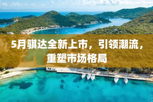 5月骐达全新上市，引领潮流，重塑市场格局