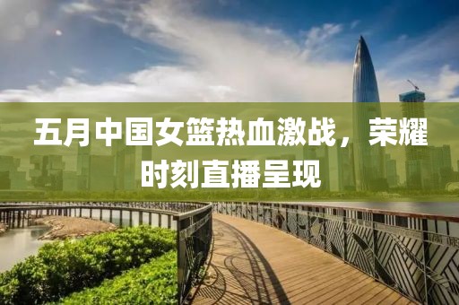 五月中国女篮热血激战，荣耀时刻直播呈现