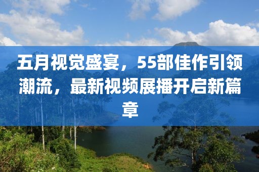 五月视觉盛宴，55部佳作引领潮流，最新视频展播开启新篇章