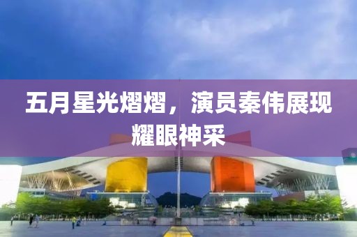 五月星光熠熠，演员秦伟展现耀眼神采