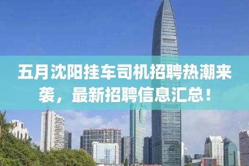 五月沈阳挂车司机招聘热潮来袭，最新招聘信息汇总！