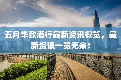 五月华致酒行最新资讯概览，最新资讯一览无余！