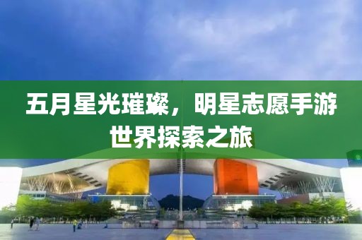 五月星光璀璨，明星志愿手游世界探索之旅