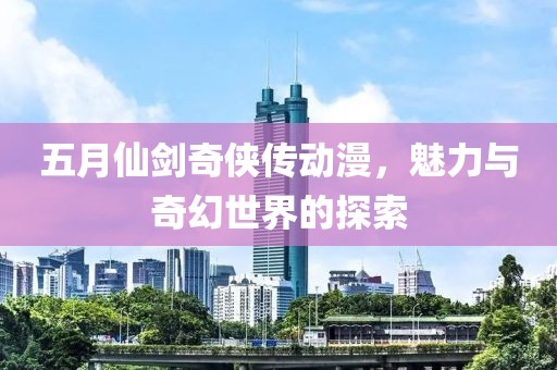 五月仙剑奇侠传动漫，魅力与奇幻世界的探索