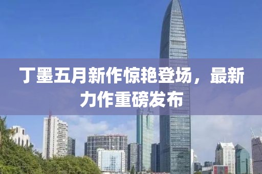 丁墨五月新作惊艳登场，最新力作重磅发布