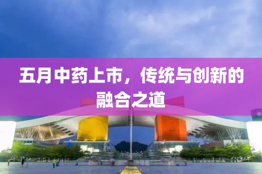 五月中药上市，传统与创新的融合之道