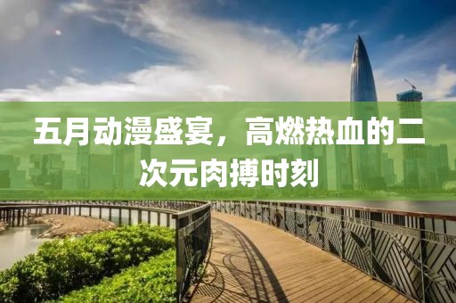 五月动漫盛宴，高燃热血的二次元肉搏时刻