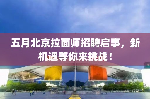 五月北京拉面师招聘启事，新机遇等你来挑战！