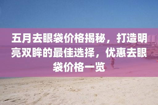 五月去眼袋价格揭秘，打造明亮双眸的最佳选择，优惠去眼袋价格一览