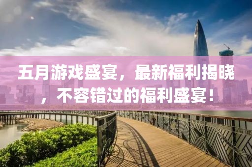 五月游戏盛宴，最新福利揭晓，不容错过的福利盛宴！