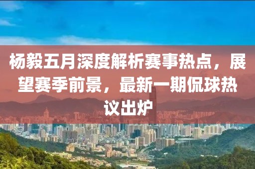 杨毅五月深度解析赛事热点，展望赛季前景，最新一期侃球热议出炉