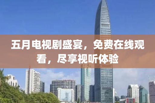 五月电视剧盛宴，免费在线观看，尽享视听体验