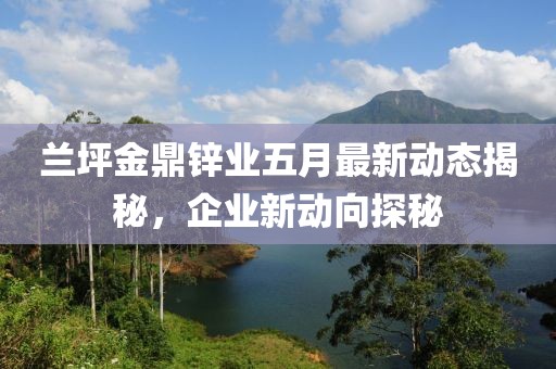 兰坪金鼎锌业五月最新动态揭秘，企业新动向探秘