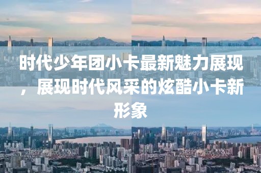 时代少年团小卡最新魅力展现，展现时代风采的炫酷小卡新形象