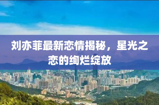 刘亦菲最新恋情揭秘，星光之恋的绚烂绽放