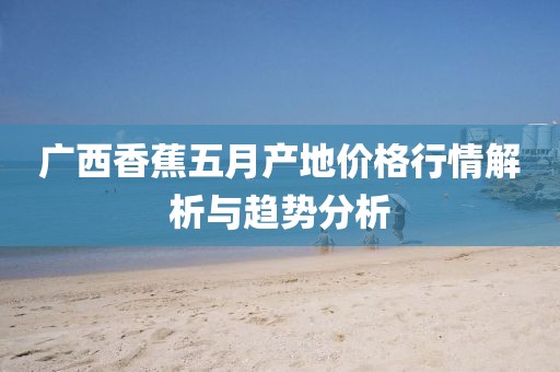 广西香蕉五月产地价格行情解析与趋势分析