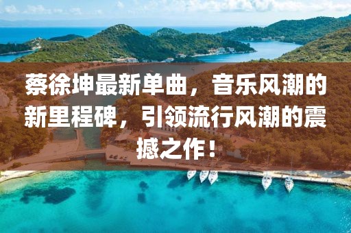 蔡徐坤最新单曲，音乐风潮的新里程碑，引领流行风潮的震撼之作！