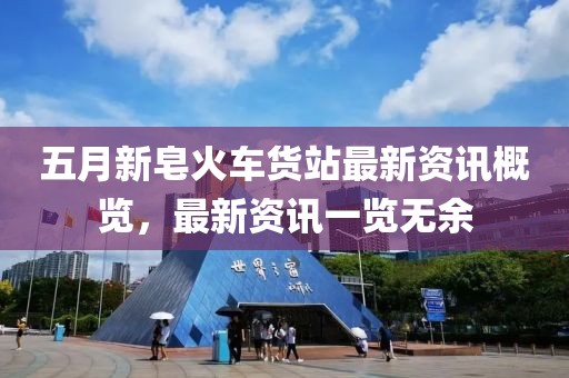 五月新皂火车货站最新资讯概览，最新资讯一览无余