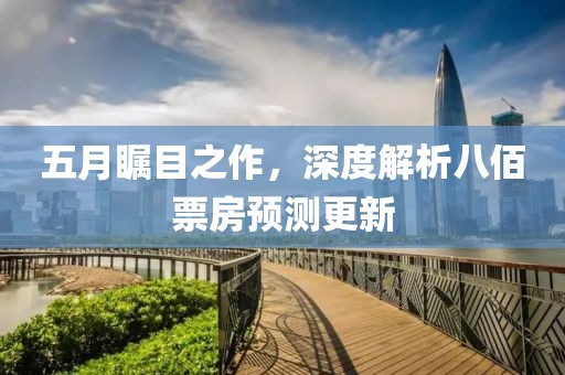 五月瞩目之作，深度解析八佰票房预测更新