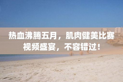 热血沸腾五月，肌肉健美比赛视频盛宴，不容错过！