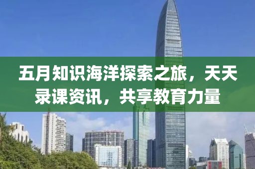 五月知识海洋探索之旅，天天录课资讯，共享教育力量
