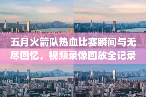 五月火箭队热血比赛瞬间与无尽回忆，视频录像回放全记录