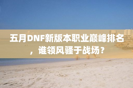 五月DNF新版本职业巅峰排名，谁领风骚于战场？