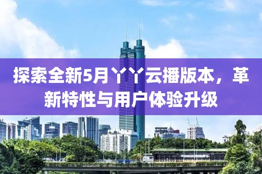 探索全新5月丫丫云播版本，革新特性与用户体验升级