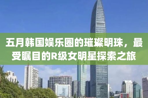 五月韩国娱乐圈的璀璨明珠，最受瞩目的R级女明星探索之旅