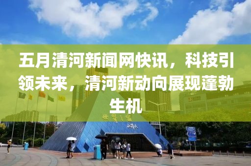 五月清河新闻网快讯，科技引领未来，清河新动向展现蓬勃生机