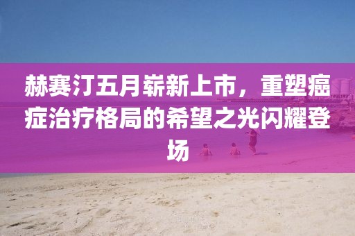 赫赛汀五月崭新上市，重塑癌症治疗格局的希望之光闪耀登场