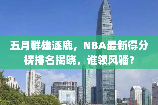 五月群雄逐鹿，NBA最新得分榜排名揭晓，谁领风骚？